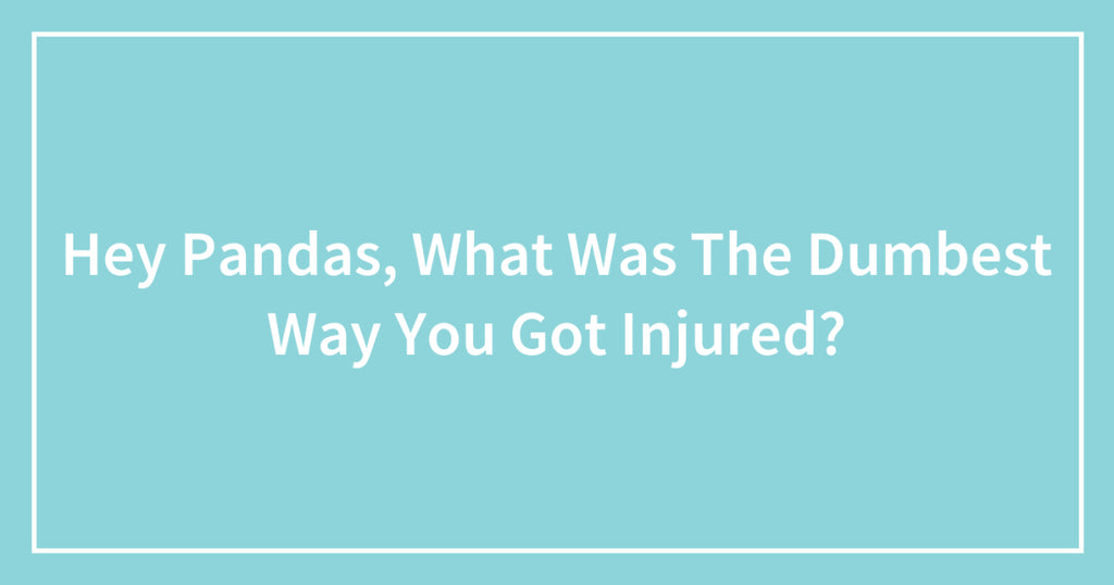 Hey Pandas, What Was The Dumbest Way You Got Injured?